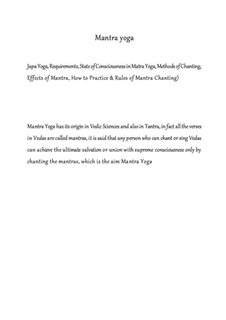 Mantra yoga
JapaYoga,Requirements,StateofConsciousnessinMatraYoga,MethodsofChanting,
Effects of Mantra, How to Practice & Rules of Mantra Chanting)
Mantra Yoga hasits origin in Vedic Sciences and alsoin Tantra,in fact alltheverses
in Vedas arecalled mantras, it is said that any person who can chant or sing Vedas
can achieve the ultimate salvation or union with supreme consciousness only by
chanting the mantras, which is the aim Mantra Yoga
 