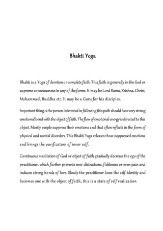 Bhakti Yoga
Bhakti is a Yogaof devotion or complete faith. This faith is generally in theGod or
supremeconsciousnessin any of theforms. It may beLord Rama, Krishna,Christ,
Mohammed, Buddha etc. It may be a Guru for his disciples.
Importantthingisthepersoninterestedinfollowingthispathshouldhaveverystrong
emotionalbondwiththeobjectoffaith.Theflowofemotionalenergyisdirectedtothis
object. Mostly peoplesuppresstheir emotions and thatoften reflects in the form of
physical and mental disorders. This Bhakti Yoga releases those suppressed emotions
and brings the purification of inner self.
Continuous meditation of God or object of faith gradually decrease the ego of the
practitioner, which further prevents new distractions, fickleness or even pain and
induces strong bonds of love. Slowly the practitioner loses the self-identity and
becomes one with the object of faith, this is a state of self realization
 