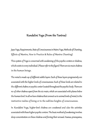 Kundalini Yoga (From the Tantras)
JapaYoga,Requirements,StateofConsciousnessinMatraYoga,MethodsofChanting,
Effects of Mantra, How to Practice & Rules of Mantra Chanting)
This system of Yogais concerned with awakening of thepsychic centersor chakras,
whichexistsineveryindividual.(Pleaserefertothefigure)Therearesixmainchakras
in the human beings.
The mind is made up ofdifferent subtlelayers. Each of these layers progressively are
associated with the higher levels of consciousness.Each of these levels arerelated to
thedifferentchakraorpsychic centerlocatedthroughoutthepsychic body.Thereare
no of other chakras apart from thesix main, which areassociated with planes below
thehumanlevel.Inallwehavechakrasthatconnectustoanimallevelsofmind,tothe
instinctive realms of being or to the sublime heights of consciousness.
In Kundalini Yoga, higher-level chakras are awakened and also the activities
associatedwiththesehigherpsychiccenters.Thebasicmethodofawakeninginvolves
deep concentration on thesechakras and forcing their arousal. Asanas,pranayama,
 