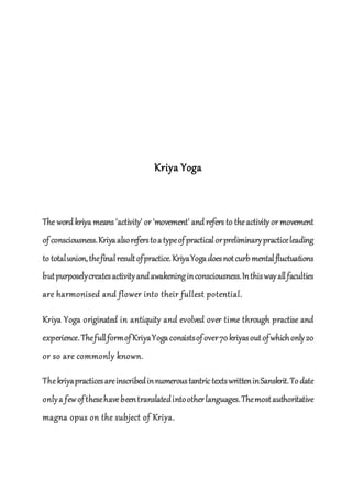 Kriya Yoga
The word kriya means 'activity' or 'movement' and refers to theactivity or movement
of consciousness.Kriyaalsoreferstoatypeofpracticalorpreliminarypracticeleading
to totalunion,thefinalresultofpractice.KriyaYogadoesnotcurbmentalfluctuations
butpurposelycreatesactivityandawakeninginconsciousness.Inthiswayallfaculties
are harmonised and flower into their fullest potential.
Kriya Yoga originated in antiquity and evolved over time through practise and
experience.ThefullformofKriyaYogaconsistsofover70kriyasoutofwhichonly20
or so are commonly known.
Thekriyapracticesareinscribedinnumeroustantric textswritteninSanskrit.Todate
onlya fewofthesehavebeentranslatedintootherlanguages.Themostauthoritative
magna opus on the subject of Kriya.
 