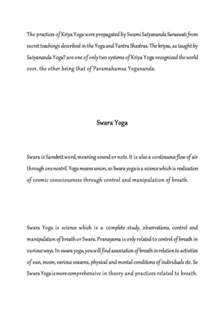 The practices of KriyaYogawerepropagated by SwamiSatyanandaSaraswatifrom
secret teachings described in theYogaand TantraShastras. Thekriyas, as taughtby
Satyananda Yoga?areone of onlytwo systems of Kriya Yoga recognized theworld
over, the other being that of Paramahamsa Yogananda.
Swara Yoga
Swara is Sanskritword,meaning sound or note. It is alsoa continuous flow of air
throughonenostril.Yogameansunion,soSwarayogaisa sciencewhichis realization
of cosmic consciousness through control and manipulation of breath.
Swara Yoga is science which is a complete study, observations, control and
manipulation of breathor Swara.Pranayama is only related to control of breath in
variousways.In swarayoga,youwillfindassociationofbreathinrelationtoactivities
of sun, moon, various seasons, physical and mentalconditions of individuals etc. So
SwaraYogaismorecomprehensive in theory and practices related to breath.
 