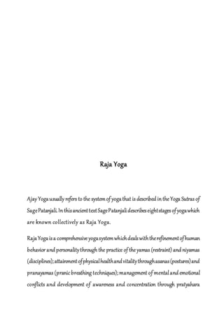 Raja Yoga
Ajay Yogausually refers to the systemof yogathat is described in theYoga Sutras of
SagePatanjali.In thisancienttextSagePatanjalidescribeseightstagesofyogawhich
are known collectively as Raja Yoga.
RajaYogaisa comprehensiveyogasystemwhichdealswiththerefinementofhuman
behavior and personalitythrough the practice of theyamas (restraint) and niyamas
(disciplines);attainmentofphysicalhealthandvitalitythroughasanas(postures)and
pranayamas (pranic breathing techniques); management of mentaland emotional
conflicts and development of awareness and concentration through pratyahara
 