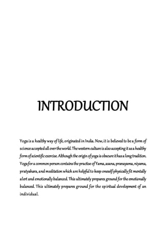 INTRODUCTION
Yogais a healthy way of life, originated in India. Now,it is believed to bea form of
scienceacceptedallovertheworld.Thewesterncultureisalsoacceptingitasahealthy
formofscientificexercise.Althoughtheoriginofyogaisobscureithasalongtradition.
YogaforacommonpersoncontainsthepractiseofYama,asana,pranayama,niyama,
pratyahara,and meditation which arehelpfulto keep oneselfphysicallyfit mentally
alert and emotionallybalanced. This ultimately prepares ground for theemotionally
balanced. This ultimately prepares ground for the spiritual development of an
individual.
 