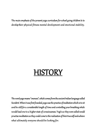 The main emphasis of thepresent yoga curriculum for school going children Is to
developtheir physical fitness mental development and emotional stability.
HISTORY
Thewordyogameans“oneness”,whichcomesfromtheancientIndianlanguagecalled
Sanskrit.Whenitwasfirstfounded,yogawasthepractiseofmeditationwhichistosit
and be still for a considerablelength of timeand controlling your breathing which
would lead oneto a higher state of consciousness. Yogi’s as they werecalled would
practisemeditationsotheycouldcometotherealizationoftheirtrueselfandachieve
what ultimately everyone should be looking for.
 