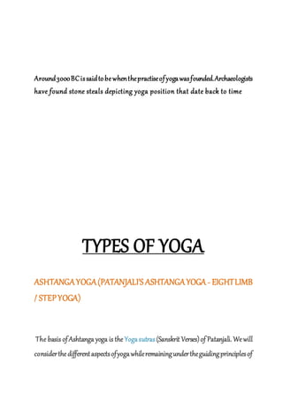 Around3000BCissaidtobewhenthepractiseofyogawasfounded.Archaeologists
have found stone steals depicting yoga position that date back to time
TYPES OF YOGA
ASHTANGAYOGA(PATANJALI'S ASHTANGAYOGA - EIGHTLIMB
/ STEPYOGA)
The basis ofAshtanga yoga is the Yogasutras(Sanskrit Verses)of Patanjali. Wewill
considerthedifferentaspectsofyogawhileremainingundertheguidingprinciplesof
 