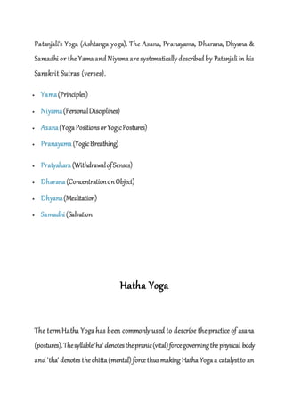 Patanjali's Yoga (Ashtanga yoga). The Asana, Pranayama, Dharana, Dhyana &
Samadhi or the Yama and Niyamaaresystematically described by Patanjali in his
Sanskrit Sutras (verses).
 Yama(Principles)
 Niyama(PersonalDisciplines)
 Asana(YogaPositionsorYogicPostures)
 Pranayama (YogicBreathing)
 Pratyahara (WithdrawalofSenses)
 Dharana(ConcentrationonObject)
 Dhyana(Meditation)
 Samadhi(Salvation
Hatha Yoga
The term Hatha Yoga has been commonly used to describe the practice of asana
(postures).Thesyllable'ha'denotesthepranic(vital)forcegoverningthephysical body
and 'tha' denotes thechitta(mental) forcethusmaking Hatha Yogaa catalystto an
 