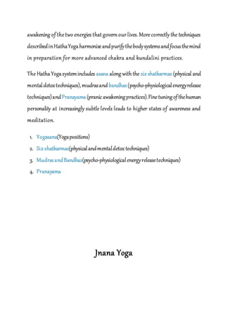 awakening of thetwo energies that govern our lives. Morecorrectly the techniques
describedinHathaYogaharmoniseandpurifythebodysystemsandfocusthemind
in preparation for more advanced chakra and kundalini practices.
The HathaYogasystemincludes asana along with the six shatkarmas (physical and
mentaldetoxtechniques),mudrasandbandhas(psycho-physiologicalenergyrelease
techniques)andPranayama(pranic awakeningpractices).Finetuningofthehuman
personality at increasingly subtle levels leads to higher states of awareness and
meditation.
1. Yogasana(Yogapositions)
2. Six shatkarmas(physicalandmentaldetox techniques)
3. MudrasandBandhas(psycho-physiologicalenergyreleasetechniques)
4. Pranayama
Jnana Yoga
 