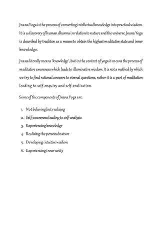 JnanaYogaistheprocessofconvertingintellectualknowledgeintopracticalwisdom.
It is adiscoveryofhumandharmainrelationtonatureandtheuniverse.JnanaYoga
is described by tradition as a meansto obtain thehighestmeditative stateand inner
knowledge.
Jnanaliterally means 'knowledge', but in thecontext of yogait meanstheprocessof
meditativeawarenesswhichleadstoilluminativewisdom.Itisnotamethodbywhich
we try to find rationalanswersto eternalquestions, rather it is a part of meditation
leading to self-enquiry and self-realisation.
SomeofthecomponentsofJnanaYogaare:
1. Notbelievingbutrealising
2. Self-awarenessleadingtoself-analysis
3. Experiencingknowledge
4. Realisingthepersonalnature
5. Developingintuitivewisdom
6. Experiencinginnerunity
 
