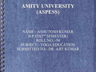 AMITY UNIVERSITY
(ASPESS)
NAME:- ASHUTOSH KUMAR
B.P.ED(2nd
SEMESTER)
ROLL NO.:-54
SUBJECT:- YOGA EDUCATION
SUBMITTED TO:- DR. AJIT KUMAR
 