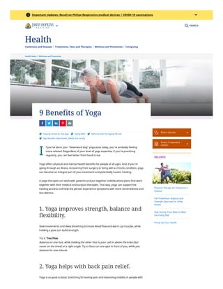 Health Home  Wellness and Prevention
I
9 Benefits of Yoga
    
 Staying Active as You Age  Aging Well  Exercise and the Aging Person
 Age-Related Depression, Mood and Stress
f you’ve done your “downward dog” yoga pose today, you’re probably feeling
more relaxed. Regardless of your level of yoga expertise, if you’re practicing
regularly, you can feel better from head to toe.
Yoga offers physical and mental health benefits for people of all ages. And, if you’re
going through an illness, recovering from surgery or living with a chronic condition, yoga
can become an integral part of your treatment and potentially hasten healing. 
A yoga therapist can work with patients and put together individualized plans that work
together with their medical and surgical therapies. That way, yoga can support the
healing process and help the person experience symptoms with more centeredness and
less distress.
1. Yoga improves strength, balance and
flexibility.
Slow movements and deep breathing increase blood flow and warm up muscles, while
holding a pose can build strength.
Try it: Tree Pose
Balance on one foot, while holding the other foot to your calf or above the knee (but
never on the knee) at a right angle. Try to focus on one spot in front of you, while you
balance for one minute. 
2. Yoga helps with back pain relief.
Yoga is as good as basic stretching for easing pain and improving mobility in people with
 Find a Doctor 

Find a Treatment
Center 
RELATED
Physical Therapy for Parkinson’s
Disease
Fall Prevention: Balance and
Strength Exercises for Older
Adults
Stay Strong: Four Ways to Beat
the Frailty Risk
Pump Up Your Health
SEARCH
 Important Updates: Recall on Philips Respironics medical devices | COVID-19 vaccinations

Conditions and Diseases Treatments, Tests and Therapies Wellness and Prevention Caregiving
Health
 