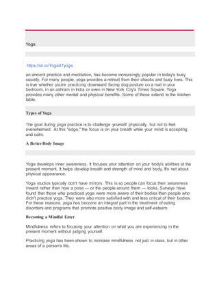 Yoga
https://uii.io/Yoga47yoga
an ancient practice and meditation, has become increasingly popular in today's busy
society. For many people, yoga provides a retreat from their chaotic and busy lives. This
is true whether you're practicing downward facing dog posture on a mat in your
bedroom, in an ashram in India or even in New York City's Times Square. Yoga
provides many other mental and physical benefits. Some of these extend to the kitchen
table.
Types of Yoga
The goal during yoga practice is to challenge yourself physically, but not to feel
overwhelmed. At this "edge," the focus is on your breath while your mind is accepting
and calm.
A BetterBody Image
Yoga develops inner awareness. It focuses your attention on your body's abilities at the
present moment. It helps develop breath and strength of mind and body. It's not about
physical appearance.
Yoga studios typically don't have mirrors. This is so people can focus their awareness
inward rather than how a pose — or the people around them — looks. Surveys have
found that those who practiced yoga were more aware of their bodies than people who
didn't practice yoga. They were also more satisfied with and less critical of their bodies.
For these reasons, yoga has become an integral part in the treatment of eating
disorders and programs that promote positive body image and self-esteem.
Becoming a Mindful Eater
Mindfulness refers to focusing your attention on what you are experiencing in the
present moment without judging yourself.
Practicing yoga has been shown to increase mindfulness not just in class, but in other
areas of a person's life.
 