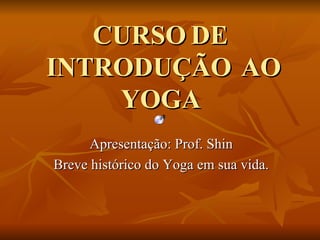 CURSO DE  INTRODUÇÃO  AO YOGA Apresentação: Prof. Shin Breve histórico do Yoga em sua vida. 
