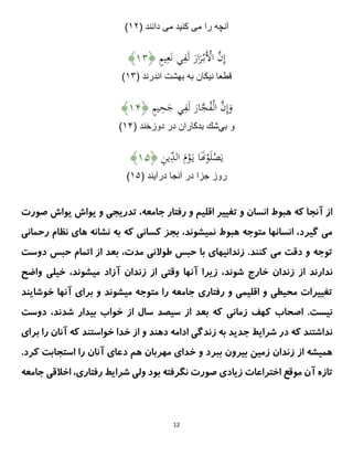 12
‫مى‬ ‫را‬ ‫آنچه‬
‫مى‬ ‫كنيد‬
( ‫دانند‬
۳۲
)
ٍ
‫م‬‫ي‬ِ‫ع‬َ‫ن‬ ‫ي‬ِ
‫ف‬َ‫ل‬ َ
‫ار‬َ
‫ر‬ْ‫َب‬ْ
‫اَل‬ َّ
‫ن‬ِ‫إ‬
﴿
۳۱
﴾
( ‫اندرند‬ ‫بهشت‬ ‫به‬ ‫نيكان‬ ‫قطعا‬
۳۱
)
ٍ
‫م‬‫ي‬ِ
‫ح‬َ
‫ج‬ ‫ي‬ِ
‫ف‬َ‫ل‬ َ
‫ار‬َّ
‫ج‬ُ
‫ف‬ْ‫ل‬‫ا‬ َّ
‫ن‬ِ‫إ‬َ
‫و‬
﴿
۳۱
﴾
‫بي‬ ‫و‬
( ‫دوزخند‬ ‫در‬ ‫بدكاران‬ ‫شك‬
۳۱
)
ِ
‫ن‬‫ي‬ِ
‫الد‬ َ
‫م‬ْ
‫و‬َ‫ي‬ ‫ا‬ََ
‫َن‬ْ
‫و‬َ‫ل‬ْ
‫ص‬َ‫ي‬
﴿
۳۱
﴾
‫در‬ ‫جزا‬ ‫روز‬
( ‫درآيند‬ ‫آنجا‬
۳۱
)
‫جامعه‬ ‫رفتار‬ ‫و‬ ‫اقلیم‬ ‫تغییر‬ ‫و‬ ‫انسان‬ ‫هبوط‬ ‫که‬ ‫آنجا‬ ‫از‬
،
‫صورت‬ ‫یواش‬ ‫یواش‬ ‫و‬ ‫تدریجی‬
‫رحمانی‬ ‫نظام‬ ‫های‬ ‫نشانه‬ ‫به‬ ‫که‬ ‫کسانی‬ ‫بجز‬ ،‫نمیشوند‬ ‫هبوط‬ ‫متوجه‬ ‫انسانها‬ ،‫گیرد‬ ‫می‬
‫دوست‬ ‫حبس‬ ‫اتمام‬ ‫از‬ ‫بعد‬ ،‫مدت‬ ‫طوالنی‬ ‫حبس‬ ‫با‬ ‫زندانیهای‬ .‫کنند‬ ‫می‬ ‫دقت‬ ‫و‬ ‫توجه‬
‫خ‬ ‫زندان‬ ‫از‬ ‫ندارند‬
‫واضح‬ ‫خیلی‬ ،‫میشوند‬ ‫آزاد‬ ‫زندان‬ ‫از‬ ‫وقتی‬ ‫آنها‬ ‫زیرا‬ ،‫شوند‬ ‫ارج‬
‫خوشایند‬ ‫آنها‬ ‫برای‬ ‫و‬ ‫میشوند‬ ‫متوجه‬ ‫را‬ ‫جامعه‬ ‫رفتاری‬ ‫و‬ ‫اقلیمی‬ ‫و‬ ‫محیطی‬ ‫تغییرات‬
‫دوست‬ ،‫شدند‬ ‫بیدار‬ ‫خواب‬ ‫از‬ ‫سال‬ ‫سیصد‬ ‫از‬ ‫بعد‬ ‫که‬ ‫زمانی‬ ‫کهف‬ ‫اصحاب‬ .‫نیست‬
‫خواست‬ ‫خدا‬ ‫از‬ ‫و‬ ‫دهند‬ ‫ادامه‬ ‫زندگی‬ ‫به‬ ‫جدید‬ ‫شرایط‬ ‫در‬ ‫که‬ ‫نداشتند‬
‫برای‬ ‫را‬ ‫آنان‬ ‫که‬ ‫ند‬
.‫کرد‬ ‫استجابت‬ ‫را‬ ‫آنان‬ ‫دعای‬ ‫هم‬ ‫مهربان‬ ‫خدای‬ ‫و‬ ‫ببرد‬ ‫بیرون‬ ‫زمین‬ ‫زندان‬ ‫از‬ ‫همیشه‬
‫جامعه‬ ‫اخالقی‬ ،‫رفتاری‬ ‫شرایط‬ ‫ولی‬ ‫بود‬ ‫نگرفته‬ ‫صورت‬ ‫زیادی‬ ‫اختراعات‬ ‫موقع‬ ‫آن‬ ‫تازه‬
 