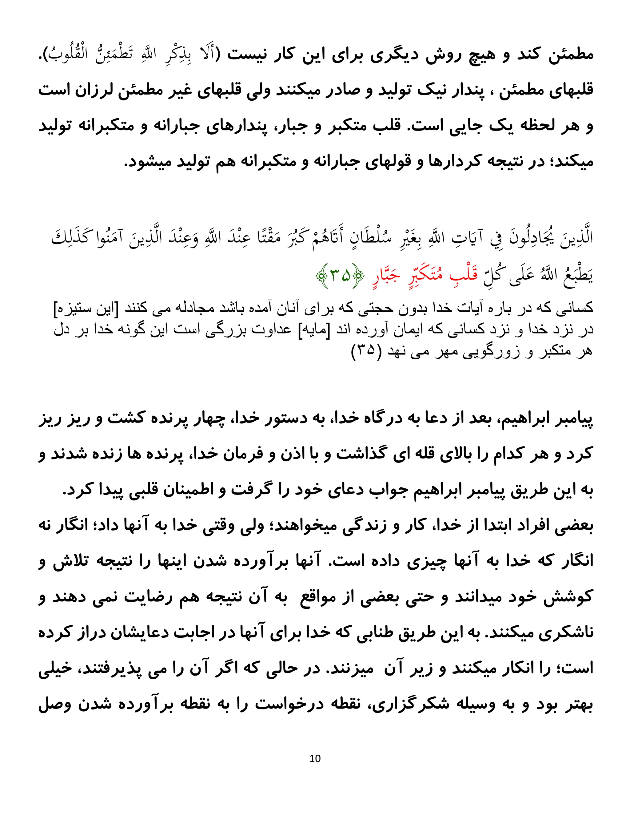 10
‫مطمئن‬
( ‫نیست‬ ‫کار‬ ‫این‬ ‫برای‬ ‫دیگری‬ ‫روش‬ ‫هیچ‬ ‫و‬ ‫کند‬
ُ
‫ق‬ْ‫ل‬‫ا‬ ُّ
‫ن‬ِ‫ئ‬َ
‫م‬ْ‫ط‬َ‫ت‬ ِ‫ه‬
‫اَّلل‬ ِ
‫ر‬ْ
‫ك‬ِ
‫ذ‬ِ‫ب‬ َ
‫ََل‬‫أ‬
ُ
‫وب‬ُ‫ل‬
.)
‫میکن‬ ‫صادر‬ ‫و‬ ‫تولید‬ ‫نیک‬ ‫پندار‬ ، ‫مطمئن‬ ‫قلبهای‬
‫ن‬
‫است‬ ‫لرزان‬ ‫مطمئن‬ ‫غیر‬ ‫قلبهای‬ ‫ولی‬ ‫د‬
‫متکبر‬ ‫قلب‬ .‫است‬ ‫جایی‬ ‫یک‬ ‫لحظه‬ ‫هر‬ ‫و‬
‫تولید‬ ‫متکبرانه‬ ‫و‬ ‫جبارانه‬ ‫پندارهای‬ ،‫جبار‬ ‫و‬
‫متکبرانه‬ ‫و‬ ‫جبارانه‬ ‫قولهای‬ ‫و‬ ‫کردارها‬ ‫نتیجه‬ ‫در‬ ‫میکند؛‬
‫هم‬
.‫میشود‬ ‫تولید‬
‫ه‬‫ل‬‫ا‬ َ
‫د‬ْ‫ن‬ِ
‫ع‬َ
‫و‬ ِ‫ه‬
‫اَّلل‬ َ
‫د‬ْ‫ن‬ِ
‫ع‬ ‫ا‬ً‫ت‬ْ
‫ق‬َ
‫م‬ َُ
‫َب‬َ
‫ك‬ ْ
‫م‬ُ
‫ه‬َ
‫ََت‬‫أ‬ ‫ان‬َ‫ط‬ْ‫ل‬ُ
‫س‬ ِْ
‫ْي‬َ‫غ‬ِ‫ب‬ ِ‫ه‬
‫اَّلل‬ ِ
‫ت‬َ
‫آَي‬ ِ
‫ِف‬ َ
‫ن‬‫و‬ُ‫ل‬ِ
‫اد‬َُ
‫ُي‬ َ
‫ين‬ِ
‫ذ‬‫ه‬‫ل‬‫ا‬
َ
‫ك‬ِ‫ل‬َ
‫ذ‬َ
‫ك‬‫ا‬‫و‬ُ‫ن‬َ
‫آم‬ َ
‫ين‬ِ
‫ذ‬
‫ا‬ ُ
‫ع‬َ‫ب‬ْ‫ط‬َ‫ي‬
ِ
‫ل‬ُ
‫ك‬‫ى‬َ‫ل‬َ
‫ع‬ ُ‫ه‬
‫َّلل‬
‫ار‬‫ه‬‫ب‬َ
‫ج‬ ِ
‫َب‬َ
‫ك‬َ‫ت‬ُ
‫م‬ ِ
‫ب‬ْ‫ل‬َ‫ق‬
﴿
۴۱
﴾
]‫ستيزه‬ ‫[اين‬ ‫كنند‬ ‫مى‬ ‫مجادله‬ ‫باشد‬ ‫آمده‬ ‫آنان‬ ‫براى‬ ‫كه‬ ‫حجتى‬ ‫بدون‬ ‫خدا‬ ‫آيات‬ ‫باره‬ ‫در‬ ‫كه‬ ‫كسانى‬
‫آورده‬ ‫ايمان‬ ‫كه‬ ‫كسانى‬ ‫نزد‬ ‫و‬ ‫خدا‬ ‫نزد‬ ‫در‬
‫دل‬ ‫بر‬ ‫خدا‬ ‫گونه‬ ‫اين‬ ‫است‬ ‫بزرگى‬ ‫عداوت‬ ]‫[مايه‬ ‫اند‬
‫مى‬ ‫مهر‬ ‫زورگويى‬ ‫و‬ ‫متكبر‬ ‫هر‬
( ‫نهد‬
۴۱
)
‫ریز‬ ‫ریز‬ ‫و‬ ‫کشت‬ ‫پرنده‬ ‫چهار‬ ،‫خدا‬ ‫دستور‬ ‫به‬ ،‫خدا‬ ‫درگاه‬ ‫به‬ ‫دعا‬ ‫از‬ ‫بعد‬ ،‫ابراهیم‬ ‫پیامبر‬
‫و‬ ‫شدند‬ ‫زنده‬ ‫ها‬ ‫پرنده‬ ،‫خدا‬ ‫فرمان‬ ‫و‬ ‫اذن‬ ‫با‬ ‫و‬ ‫گذاشت‬ ‫ای‬ ‫قله‬ ‫باالی‬ ‫را‬ ‫کدام‬ ‫هر‬ ‫و‬ ‫کرد‬
.‫کرد‬ ‫پیدا‬ ‫قلبی‬ ‫اطمینان‬ ‫و‬ ‫گرفت‬ ‫را‬ ‫خود‬ ‫دعای‬ ‫جواب‬ ‫ابراهیم‬ ‫پیامبر‬ ‫طریق‬ ‫این‬ ‫به‬
‫ابتدا‬ ‫افراد‬ ‫بعضی‬
‫نه‬ ‫انگار‬ ‫داد؛‬ ‫آنها‬ ‫به‬ ‫خدا‬ ‫وقتی‬ ‫ولی‬ ‫میخواهند؛‬ ‫زندگی‬ ‫و‬ ‫کار‬ ،‫خدا‬ ‫از‬
‫و‬ ‫تالش‬ ‫نتیجه‬ ‫را‬ ‫اینها‬ ‫شدن‬ ‫برآورده‬ ‫آنها‬ .‫است‬ ‫داده‬ ‫چیزی‬ ‫آنها‬ ‫به‬ ‫خدا‬ ‫که‬ ‫انگار‬
‫خو‬ ‫کوشش‬
‫مواقع‬ ‫از‬ ‫بعضی‬ ‫حتی‬ ‫و‬ ‫میدانند‬ ‫د‬
‫آن‬ ‫به‬
‫هم‬ ‫نتیجه‬
‫و‬ ‫دهند‬ ‫نمی‬ ‫رضایت‬
‫ناشکری‬
‫آنها‬ ‫برای‬ ‫خدا‬ ‫که‬ ‫طنابی‬ ‫طریق‬ ‫این‬ ‫به‬ .‫میکنند‬
‫کرده‬ ‫دراز‬ ‫دعایشان‬ ‫اجابت‬ ‫در‬
‫خیلی‬ ،‫پذیرفتند‬ ‫می‬ ‫را‬ ‫آن‬ ‫اگر‬ ‫که‬ ‫حالی‬ ‫در‬ .‫میزنند‬ ‫آن‬ ‫زیر‬ ‫و‬ ‫میکنند‬ ‫انکار‬ ‫را‬ ‫است؛‬
‫وصل‬ ‫شدن‬ ‫برآورده‬ ‫نقطه‬ ‫به‬ ‫را‬ ‫درخواست‬ ‫نقطه‬ ،‫شکرگزاری‬ ‫وسیله‬ ‫به‬ ‫و‬ ‫بود‬ ‫بهتر‬
 