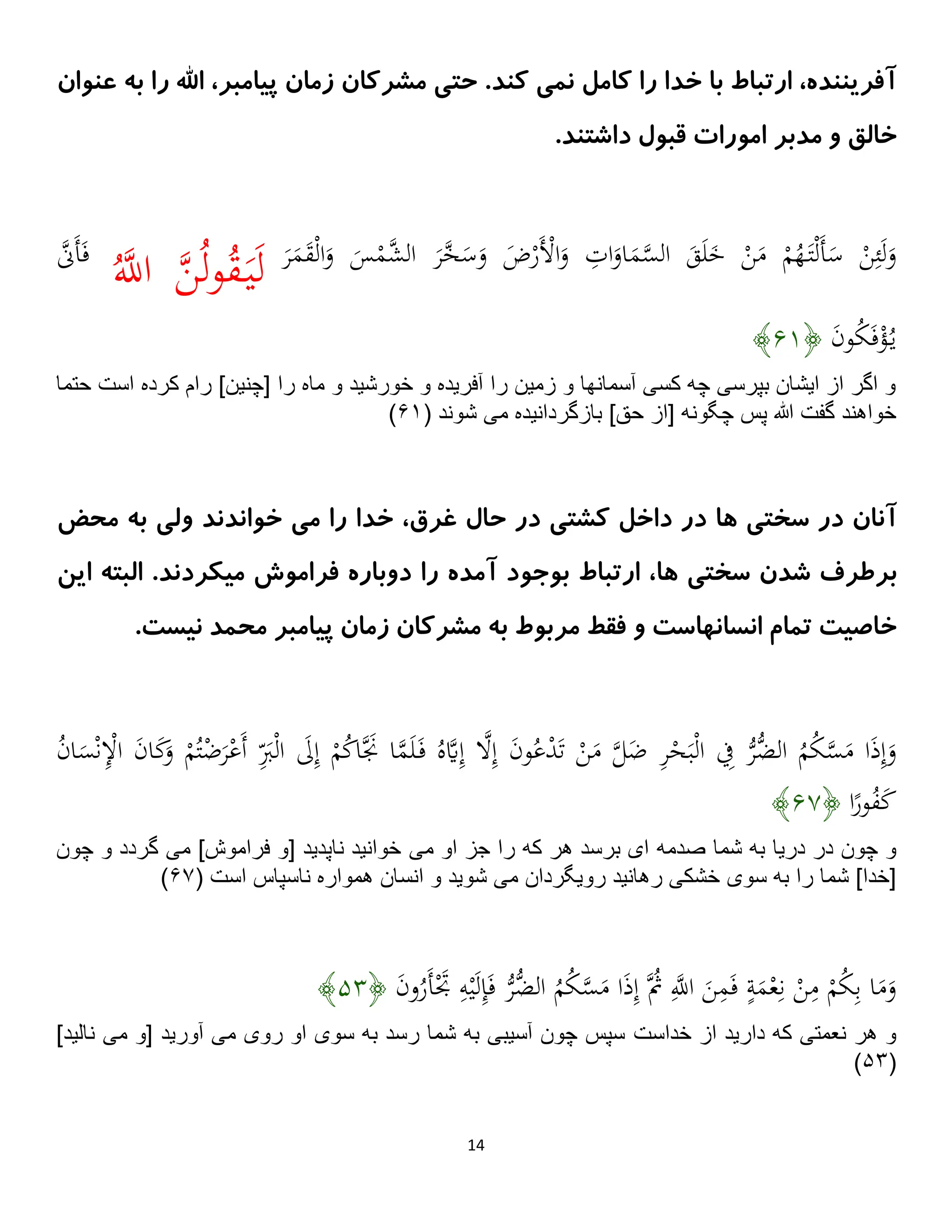 14
‫اهلل‬ ،‫پیامبر‬ ‫زمان‬ ‫مشرکان‬ ‫حتی‬ .‫کند‬ ‫نمی‬ ‫کامل‬ ‫را‬ ‫خدا‬ ‫با‬ ‫ارتباط‬ ،‫آفریننده‬
‫ب‬ ‫را‬
‫عنوان‬ ‫ه‬
‫خالق‬
‫امورات‬ ‫مدبر‬ ‫و‬
‫داشتند‬ ‫قبول‬
.
َ
‫م‬‫ه‬
‫س‬‫ال‬ َ
‫ق‬َ‫ل‬َ
‫خ‬ ْ
‫ن‬َ
‫م‬ ْ
‫م‬ُ
‫ه‬َ‫ت‬ْ‫ل‬َ‫أ‬َ
‫س‬ ْ
‫ن‬ِ‫ئ‬َ‫ل‬َ
‫و‬
َ
‫ر‬َ
‫م‬َ
‫ق‬ْ‫ل‬‫ا‬َ
‫و‬ َ
‫س‬ْ
‫هم‬
‫ش‬‫ال‬ َ
‫ر‬‫ه‬
‫خ‬َ
‫س‬َ
‫و‬ َ
‫ض‬ْ
‫َر‬ْ
‫اْل‬َ
‫و‬ ِ
‫ات‬َ
‫او‬
َ‫ي‬َ‫ل‬
ُ‫ه‬
‫اَّلل‬ ‫ه‬
‫ن‬ُ‫ل‬‫و‬ُ
‫ق‬
‫ه‬
‫ََّن‬‫أ‬َ‫ف‬
َ
‫ن‬‫و‬ُ
‫ك‬َ‫ف‬ْ
‫ؤ‬ُ‫ي‬
﴿
۶۵
﴾
‫است‬ ‫كرده‬ ‫رام‬ ]‫[چنين‬ ‫را‬ ‫ماه‬ ‫و‬ ‫خورشيد‬ ‫و‬ ‫آفريده‬ ‫را‬ ‫زمين‬ ‫و‬ ‫آسمانها‬ ‫كسى‬ ‫چه‬ ‫بپرسى‬ ‫ايشان‬ ‫از‬ ‫اگر‬ ‫و‬
‫حتم‬
‫ا‬
‫مى‬ ‫بازگردانيده‬ ]‫حق‬ ‫[از‬ ‫چگونه‬ ‫پس‬ ‫هللا‬ ‫گفت‬ ‫خواهند‬
( ‫شوند‬
۶۵
)
‫کشتی‬ ‫داخل‬ ‫در‬ ‫ها‬ ‫سختی‬ ‫در‬ ‫آنان‬
‫غرق‬ ‫حال‬ ‫در‬
‫ولی‬ ‫خواندند‬ ‫می‬ ‫را‬ ‫خدا‬ ،
‫محض‬ ‫به‬
‫ها‬ ‫سختی‬ ‫شدن‬ ‫برطرف‬
.‫میکردند‬ ‫فراموش‬ ‫دوباره‬ ‫را‬ ‫آمده‬ ‫بوجود‬ ‫ارتباط‬ ،
‫این‬ ‫البته‬
‫و‬ ‫انسانهاست‬ ‫تمام‬ ‫خاصیت‬
‫مربوط‬ ‫فقط‬
‫محمد‬ ‫پیامبر‬ ‫زمان‬ ‫مشرکان‬ ‫به‬
‫نیست‬
.
‫ه‬
‫ل‬َ
‫ض‬ ِ
‫ر‬ْ
‫ح‬َ‫ب‬ْ‫ل‬‫ا‬ ِ
‫ِف‬ ُّ
‫ُّر‬
‫الض‬ ُ
‫م‬ُ
‫ك‬‫ه‬
‫س‬َ
‫م‬ ‫ا‬َ
‫ذ‬ِ‫إ‬َ
‫و‬
َ‫أ‬ َِ
‫َب‬ْ‫ل‬‫ا‬ َ
‫َل‬ِ‫إ‬ ْ
‫م‬ُ
‫ك‬‫ا‬‫َه‬
‫َن‬ ‫ا‬‫ه‬
‫م‬َ‫ل‬َ‫ف‬ ُ‫ه‬‫ه‬
‫َي‬ِ‫إ‬ ‫ه‬
‫َل‬ِ‫إ‬ َ
‫ن‬‫و‬ُ‫ع‬ْ
‫د‬َ‫ت‬ ْ
‫ن‬َ
‫م‬
ُ
‫ن‬‫ا‬َ
‫س‬ْ‫ن‬ِْ
‫اْل‬ َ
‫ن‬‫ا‬َ
‫ك‬َ
‫و‬ ْ
‫م‬ُ‫ت‬ْ
‫ض‬َ
‫ر‬ْ‫ع‬
‫ا‬ً
‫ور‬ُ
‫ف‬َ
‫ك‬
﴿
۶۶
﴾
‫صدمه‬ ‫شما‬ ‫به‬ ‫دريا‬ ‫در‬ ‫چون‬ ‫و‬
‫مى‬ ‫او‬ ‫جز‬ ‫را‬ ‫كه‬ ‫هر‬ ‫برسد‬ ‫اى‬
‫مى‬ ]‫فراموش‬ ‫[و‬ ‫ناپديد‬ ‫خوانيد‬
‫چون‬ ‫و‬ ‫گردد‬
‫مى‬ ‫رويگردان‬ ‫رهانيد‬ ‫خشكى‬ ‫سوى‬ ‫به‬ ‫را‬ ‫شما‬ ]‫[خدا‬
‫شو‬
( ‫است‬ ‫ناسپاس‬ ‫همواره‬ ‫انسان‬ ‫و‬ ‫يد‬
۶۶
)
َ
‫ن‬‫و‬ُ
‫َر‬‫أ‬َْ
‫َت‬ ِ
‫ه‬ْ‫ي‬َ‫ل‬ِ
‫إ‬َ‫ف‬ ُّ
‫ُّر‬
‫الض‬ ُ
‫م‬ُ
‫ك‬‫ه‬
‫س‬َ
‫م‬ ‫ا‬َ
‫ذ‬ِ‫إ‬ ‫ُه‬
‫ُث‬ ِ‫ه‬
‫اَّلل‬ َ
‫ن‬ِ
‫م‬َ‫ف‬ ‫ة‬َ
‫م‬ْ‫ع‬ِ‫ن‬ ْ
‫ن‬ِ
‫م‬ ْ
‫م‬ُ
‫ك‬ِ‫ب‬ ‫ا‬َ
‫م‬َ
‫و‬
﴿
۱۴
﴾
‫خداست‬ ‫از‬ ‫داريد‬ ‫كه‬ ‫نعمتى‬ ‫هر‬ ‫و‬
‫مى‬ ‫[و‬ ‫آوريد‬ ‫مى‬ ‫روى‬ ‫او‬ ‫سوى‬ ‫به‬ ‫رسد‬ ‫شما‬ ‫به‬ ‫آسيبى‬ ‫چون‬ ‫سپس‬
]‫ناليد‬
(
۱۴
)
 