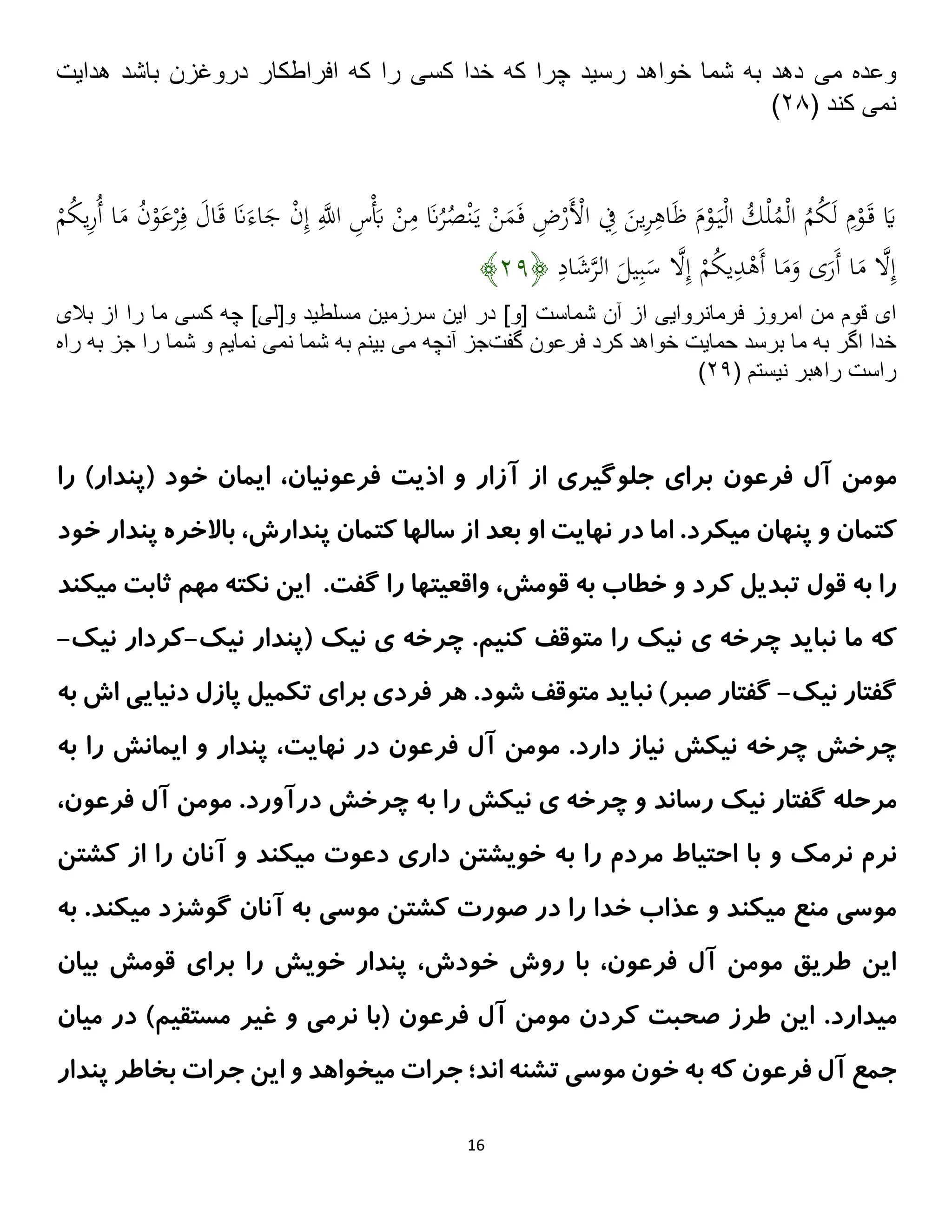 16
‫مى‬ ‫وعده‬
‫باشد‬ ‫دروغزن‬ ‫افراطكار‬ ‫كه‬ ‫را‬ ‫كسى‬ ‫خدا‬ ‫كه‬ ‫چرا‬ ‫رسيد‬ ‫خواهد‬ ‫شما‬ ‫به‬ ‫دهد‬
‫هدايت‬
‫نمى‬
( ‫كند‬
۰۸
)
ْ
‫ر‬ِ‫ف‬ َ
‫ال‬َ‫ق‬ َ
‫َّن‬َ‫اء‬َ
‫ج‬ ْ
‫ن‬ِ‫إ‬ ِ‫ه‬
‫اَّلل‬ ِ
‫س‬َْ
‫َب‬ ْ
‫ن‬ِ
‫م‬ َ
‫َّن‬ُ
‫ر‬ُ
‫ص‬ْ‫ن‬َ‫ي‬ ْ
‫ن‬َ
‫م‬َ‫ف‬ ِ
‫ض‬ْ
‫َر‬ْ
‫اْل‬ ِ
‫ِف‬ َ
‫ين‬ِ
‫ر‬ِ
‫اه‬َ‫ظ‬ َ
‫م‬ْ
‫و‬َ‫ي‬ْ‫ل‬‫ا‬ ُ
‫ك‬ْ‫ل‬ُ
‫م‬ْ‫ل‬‫ا‬ ُ
‫م‬ُ
‫ك‬َ‫ل‬ ِ
‫م‬ْ
‫و‬َ‫ق‬ َ
‫َي‬
ْ
‫م‬ُ
‫ك‬‫ي‬ِ
‫ر‬ُ‫أ‬ ‫ا‬َ
‫م‬ ُ
‫ن‬ْ
‫و‬َ
‫ع‬
ِ
‫اد‬َ
‫ش‬‫ه‬
‫ر‬‫ال‬ َ
‫يل‬ِ‫ب‬َ
‫س‬ ‫ه‬
‫َل‬ِ‫إ‬ ْ
‫م‬ُ
‫ك‬‫ي‬ِ
‫د‬ْ
‫َه‬‫أ‬ ‫ا‬َ
‫م‬َ
‫و‬ ‫ى‬َ
‫َر‬‫أ‬ ‫ا‬َ
‫م‬ ‫ه‬
‫َل‬ِ‫إ‬
﴿
۰۱
﴾
‫امروز‬ ‫من‬ ‫قوم‬ ‫اى‬
‫بالى‬ ‫از‬ ‫را‬ ‫ما‬ ‫كسى‬ ‫چه‬ ]‫و[لى‬ ‫مسلطيد‬ ‫سرزمين‬ ‫اين‬ ‫در‬ ]‫[و‬ ‫شماست‬ ‫آن‬ ‫از‬ ‫فرمانروايى‬
‫حمايت‬ ‫برسد‬ ‫ما‬ ‫به‬ ‫اگر‬ ‫خدا‬
‫گفت‬ ‫فرعون‬ ‫كرد‬ ‫خواهد‬
‫مى‬ ‫آنچه‬ ‫جز‬
‫نمى‬ ‫شما‬ ‫به‬ ‫بينم‬
‫راه‬ ‫به‬ ‫جز‬ ‫را‬ ‫شما‬ ‫و‬ ‫نمايم‬
( ‫نيستم‬ ‫راهبر‬ ‫راست‬
۰۱
)
‫آزار‬ ‫از‬ ‫جلوگیری‬ ‫برای‬ ‫فرعون‬ ‫آل‬ ‫مومن‬
‫را‬ )‫(پندار‬ ‫خود‬ ‫ایمان‬ ،‫فرعونیان‬ ‫اذیت‬ ‫و‬
‫او‬ ‫نهایت‬ ‫در‬ ‫اما‬ .‫میکرد‬ ‫پنهان‬ ‫و‬ ‫کتمان‬
‫باالخره‬ ،‫پندارش‬ ‫کتمان‬ ‫سالها‬ ‫از‬ ‫بعد‬
‫پن‬
‫خود‬ ‫دار‬
‫میکند‬ ‫ثابت‬ ‫مهم‬ ‫نکته‬ ‫این‬ .‫گفت‬ ‫را‬ ‫واقعیتها‬ ،‫قومش‬ ‫به‬ ‫خطاب‬ ‫و‬ ‫کرد‬ ‫تبدیل‬ ‫قول‬ ‫به‬ ‫را‬
‫چرخه‬ ‫نباید‬ ‫ما‬ ‫که‬
‫ی‬
‫نیک‬ ‫(پندار‬ ‫نیک‬ ‫ی‬ ‫چرخه‬ .‫کنیم‬ ‫متوقف‬ ‫را‬ ‫نیک‬
-
‫نیک‬ ‫کردار‬
-
‫نیک‬ ‫گفتار‬
-
‫به‬ ‫اش‬ ‫دنیایی‬ ‫پازل‬ ‫تکمیل‬ ‫برای‬ ‫فردی‬ ‫هر‬ .‫شود‬ ‫متوقف‬ ‫نباید‬ )‫صبر‬ ‫گفتار‬
‫نیک‬ ‫چرخه‬ ‫چرخش‬
‫ش‬
‫نهایت‬ ‫در‬ ‫فرعون‬ ‫آل‬ ‫مومن‬ .‫دارد‬ ‫نیاز‬
،
‫به‬ ‫را‬ ‫ایمانش‬ ‫و‬ ‫پندار‬
‫نیک‬ ‫ی‬ ‫چرخه‬ ‫و‬ ‫رساند‬ ‫نیک‬ ‫گفتار‬ ‫مرحله‬
‫ش‬
.‫درآورد‬ ‫چرخش‬ ‫به‬ ‫را‬
،‫فرعون‬ ‫آل‬ ‫مومن‬
‫ب‬ ‫را‬ ‫مردم‬ ‫احتیاط‬ ‫با‬ ‫و‬ ‫نرمک‬ ‫نرم‬
‫کشتن‬ ‫از‬ ‫را‬ ‫آنان‬ ‫و‬ ‫میکند‬ ‫دعوت‬ ‫داری‬ ‫خویشتن‬ ‫ه‬
‫به‬ .‫میکند‬ ‫گوشزد‬ ‫آنان‬ ‫به‬ ‫موسی‬ ‫کشتن‬ ‫صورت‬ ‫در‬ ‫را‬ ‫خدا‬ ‫عذاب‬ ‫و‬ ‫میکند‬ ‫منع‬ ‫موسی‬
‫بیان‬ ‫قومش‬ ‫برای‬ ‫را‬ ‫خویش‬ ‫پندار‬ ،‫خودش‬ ‫روش‬ ‫با‬ ،‫فرعون‬ ‫آل‬ ‫مومن‬ ‫طریق‬ ‫این‬
.‫میدارد‬
‫میان‬ ‫در‬ )‫مستقیم‬ ‫غیر‬ ‫و‬ ‫نرمی‬ ‫(با‬ ‫فرعون‬ ‫آل‬ ‫مومن‬ ‫کردن‬ ‫صحبت‬ ‫طرز‬ ‫این‬
‫جمع‬
‫پندار‬ ‫بخاطر‬ ‫جرات‬ ‫این‬ ‫و‬ ‫میخواهد‬ ‫جرات‬ ‫اند؛‬ ‫تشنه‬ ‫موسی‬ ‫خون‬ ‫به‬ ‫که‬ ‫فرعون‬ ‫آل‬
 