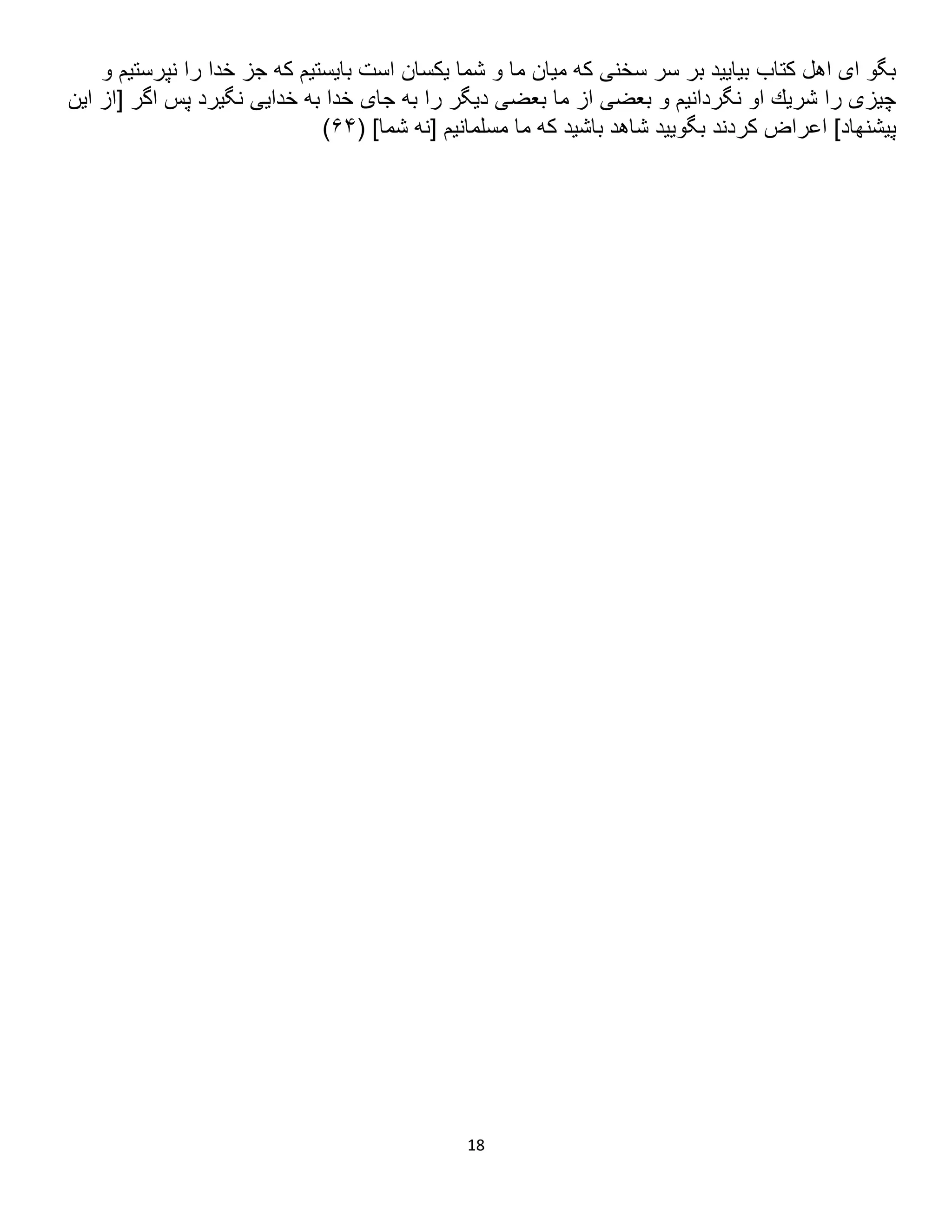 18
‫و‬ ‫نپرستيم‬ ‫را‬ ‫خدا‬ ‫جز‬ ‫كه‬ ‫بايستيم‬ ‫است‬ ‫يكسان‬ ‫شما‬ ‫و‬ ‫ما‬ ‫ميان‬ ‫كه‬ ‫سخنى‬ ‫سر‬ ‫بر‬ ‫بياييد‬ ‫كتاب‬ ‫اهل‬ ‫اى‬ ‫بگو‬
‫اين‬ ‫[از‬ ‫اگر‬ ‫پس‬ ‫نگيرد‬ ‫خدايى‬ ‫به‬ ‫خدا‬ ‫جاى‬ ‫به‬ ‫را‬ ‫ديگر‬ ‫بعضى‬ ‫ما‬ ‫از‬ ‫بعضى‬ ‫و‬ ‫نگردانيم‬ ‫او‬ ‫شريك‬ ‫را‬ ‫چيزى‬
( ]‫شما‬ ‫[نه‬ ‫مسلمانيم‬ ‫ما‬ ‫كه‬ ‫باشيد‬ ‫شاهد‬ ‫بگوييد‬ ‫كردند‬ ‫اعراض‬ ]‫پيشنهاد‬
۶۳
)
 