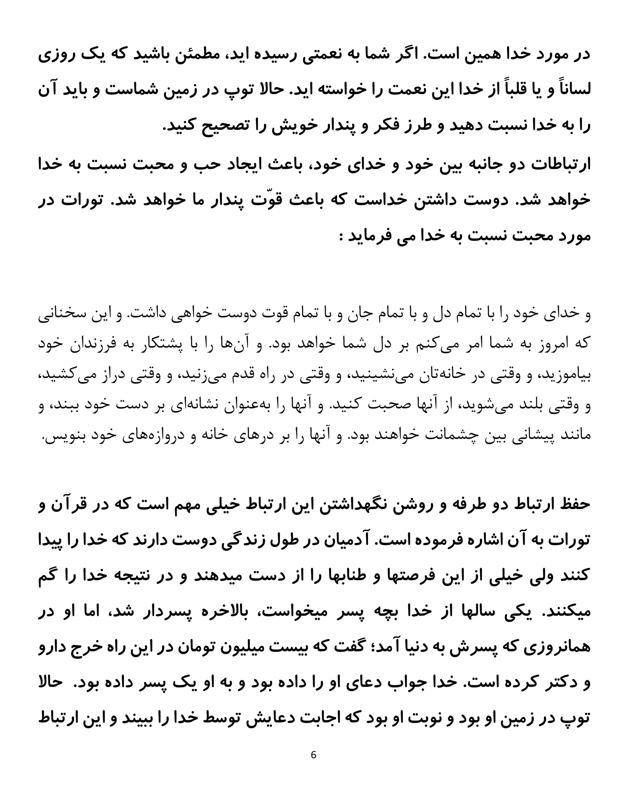 6
‫روزی‬ ‫یک‬ ‫که‬ ‫باشید‬ ‫مطمئن‬ ،‫اید‬ ‫رسیده‬ ‫نعمتی‬ ‫به‬ ‫شما‬ ‫اگر‬ .‫است‬ ‫همین‬ ‫خدا‬ ‫مورد‬ ‫در‬
ً‫ا‬‫لسان‬
ً‫ا‬‫قلب‬ ‫یا‬ ‫و‬
‫آن‬ ‫باید‬ ‫و‬ ‫شماست‬ ‫زمین‬ ‫در‬ ‫توپ‬ ‫حاال‬ .‫اید‬ ‫خواسته‬ ‫را‬ ‫نعمت‬ ‫این‬ ‫خدا‬ ‫از‬
.‫کنید‬ ‫تصحیح‬ ‫را‬ ‫خویش‬ ‫پندار‬ ‫و‬ ‫فکر‬ ‫طرز‬ ‫و‬ ‫دهید‬ ‫نسبت‬ ‫خدا‬ ‫به‬ ‫را‬
،‫خود‬ ‫خدای‬ ‫و‬ ‫خود‬ ‫بین‬ ‫جانبه‬ ‫دو‬ ‫ارتباطات‬
‫خدا‬ ‫به‬ ‫نسبت‬ ‫محبت‬ ‫و‬ ‫حب‬ ‫ایجاد‬ ‫باعث‬
ّ‫و‬‫ق‬ ‫باعث‬ ‫که‬ ‫خداست‬ ‫داشتن‬ ‫دوست‬ .‫شد‬ ‫خواهد‬
.‫شد‬ ‫خواهد‬ ‫ما‬ ‫پندار‬ ‫ت‬
‫در‬ ‫تورات‬
‫مورد‬
‫به‬ ‫نسبت‬ ‫محبت‬
: ‫فرماید‬ ‫می‬ ‫خدا‬
‫خدا‬ ‫و‬
‫ی‬
‫خواه‬ ‫دوست‬ ‫قوت‬ ‫تمام‬ ‫با‬ ‫و‬ ‫جان‬ ‫تمام‬ ‫با‬ ‫و‬ ‫دل‬ ‫تمام‬ ‫با‬ ‫را‬ ‫خود‬
‫ی‬
‫ا‬ ‫و‬ .‫داشت‬
‫ی‬
‫ن‬
‫سخنان‬
‫ی‬
‫م‬ ‫امر‬ ‫شما‬ ‫به‬ ‫امروز‬ ‫که‬
‫ی‬
‫کنم‬
‫آن‬ ‫و‬ .‫بود‬ ‫خواهد‬ ‫شما‬ ‫دل‬ ‫بر‬
‫خود‬ ‫فرزندان‬ ‫به‬ ‫پشتکار‬ ‫با‬ ‫را‬ ‫ها‬
‫ب‬
‫ی‬
‫اموز‬
‫ی‬
،‫د‬
‫وقت‬ ‫و‬
‫ی‬
‫خانه‬ ‫در‬
‫م‬ ‫تان‬
‫ی‬
‫نش‬
‫ی‬
‫ن‬
‫ی‬
،‫د‬
‫وقت‬ ‫و‬
‫ی‬
‫م‬ ‫قدم‬ ‫راه‬ ‫در‬
‫ی‬
‫زن‬
‫ی‬
،‫د‬
‫وقت‬ ‫و‬
‫ی‬
‫م‬ ‫دراز‬
‫ی‬
‫ک‬
‫ش‬
‫ی‬
،‫د‬
‫وقت‬ ‫و‬
‫ی‬
‫م‬ ‫بلند‬
‫ی‬
‫شو‬
‫ی‬
،‫د‬
‫کن‬ ‫صحبت‬ ‫آنها‬ ‫از‬
‫ی‬
‫د‬
‫به‬ ‫را‬ ‫آنها‬ ‫و‬ .
‫نشانه‬ ‫عنوان‬
‫ا‬
‫ی‬
‫ببن‬ ‫خود‬ ‫دست‬ ‫بر‬
‫و‬ ،‫د‬
‫پ‬ ‫مانند‬
‫ی‬
‫شان‬
‫ی‬
‫ب‬
‫ی‬
‫ن‬
‫چشمانت‬
‫درها‬ ‫بر‬ ‫را‬ ‫آنها‬ ‫و‬ .‫بود‬ ‫خواهند‬
‫ی‬
‫دروازه‬ ‫و‬ ‫خانه‬
‫ها‬
‫ی‬
‫بنو‬ ‫خود‬
‫ی‬
‫س‬
.
‫و‬ ‫قرآن‬ ‫در‬ ‫که‬ ‫است‬ ‫مهم‬ ‫خیلی‬ ‫ارتباط‬ ‫این‬ ‫نگهداشتن‬ ‫روشن‬ ‫و‬ ‫طرفه‬ ‫دو‬ ‫ارتباط‬ ‫حفظ‬
‫اشاره‬ ‫آن‬ ‫به‬ ‫تورات‬
‫فرموده‬
‫پیدا‬ ‫را‬ ‫خدا‬ ‫که‬ ‫دارند‬ ‫دوست‬ ‫زندگی‬ ‫طول‬ ‫در‬ ‫آدمیان‬ .‫است‬
‫گم‬ ‫را‬ ‫خدا‬ ‫نتیجه‬ ‫در‬ ‫و‬ ‫میدهند‬ ‫دست‬ ‫از‬ ‫را‬ ‫طنابها‬ ‫و‬ ‫فرصتها‬ ‫این‬ ‫از‬ ‫خیلی‬ ‫ولی‬ ‫کنند‬
.‫میکنند‬
‫در‬ ‫او‬ ‫اما‬ ،‫شد‬ ‫پسردار‬ ‫باالخره‬ ،‫میخواست‬ ‫پسر‬ ‫بچه‬ ‫خدا‬ ‫از‬ ‫سالها‬ ‫یکی‬
‫پسر‬ ‫که‬ ‫همانروزی‬
‫آمد‬ ‫دنیا‬ ‫به‬ ‫ش‬
‫در‬ ‫تومان‬ ‫میلیون‬ ‫بیست‬ ‫که‬ ‫گفت‬ ‫؛‬
‫خرج‬ ‫راه‬ ‫این‬
‫دارو‬
.‫است‬ ‫کرده‬ ‫دکتر‬ ‫و‬
‫داد‬ ‫را‬ ‫او‬ ‫دعای‬ ‫جواب‬ ‫خدا‬
‫بود‬ ‫ه‬
‫داد‬ ‫پسر‬ ‫یک‬ ‫او‬ ‫به‬ ‫و‬
‫بود‬ ‫ه‬
‫حاال‬ .
‫ارتباط‬ ‫این‬ ‫و‬ ‫ببیند‬ ‫را‬ ‫خدا‬ ‫توسط‬ ‫دعایش‬ ‫اجابت‬ ‫که‬ ‫بود‬ ‫او‬ ‫نوبت‬ ‫و‬ ‫بود‬ ‫او‬ ‫زمین‬ ‫در‬ ‫توپ‬
 