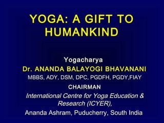 YOGA: A GIFT TOYOGA: A GIFT TO
HUMANKINDHUMANKIND
YogacharyaYogacharya
Dr. ANANDA BALAYOGI BHAVANANIDr. ANANDA BALAYOGI BHAVANANI
MBBS, ADY, DSM, DPC, PGDFH, PGDY,FIAYMBBS, ADY, DSM, DPC, PGDFH, PGDY,FIAY
CHAIRMANCHAIRMAN
International Centre for Yoga Education &International Centre for Yoga Education &
Research (ICYER),Research (ICYER),
Ananda Ashram, Puducherry, South IndiaAnanda Ashram, Puducherry, South India
 