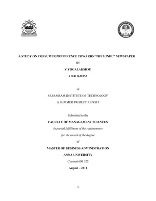 A STUDY ON CONSUMER PREFERENCE TOWARDS “THE HINDU” NEWSPAPER

                                    BY

                          V.YOGALAKSHMI

                              412411631057



                                    of

               SRI SAIRAM INSTITUTE OF TECHNOLOGY

                    A SUMMER PROJECT REPORT



                             Submitted to the

               FACULTY OF MANAGEMENT SCIENCES

                 In partial fulfillment of the requirements

                       for the award of the degree

                                    of

              MASTER OF BUSINESS ADMINISTRATION

                         ANNA UNIVERSITY

                             Chennai 600 025

                              August – 2012




                                     1
 