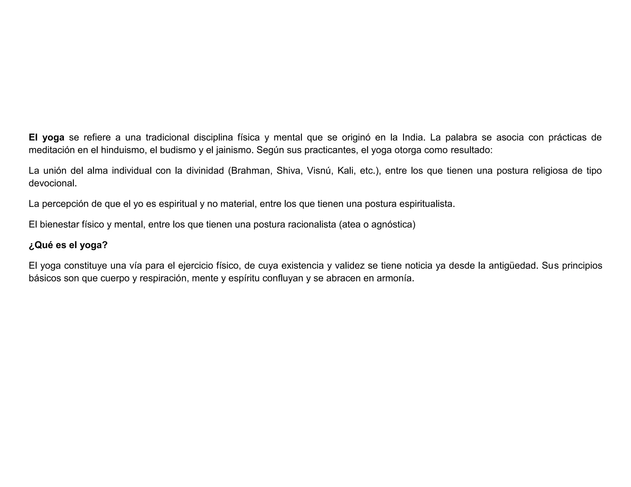 El yoga se refiere a una tradicional disciplina física y mental que se originó en la India. La palabra se asocia con prácticas de
meditación en el hinduismo, el budismo y el jainismo. Según sus practicantes, el yoga otorga como resultado:
La unión del alma individual con la divinidad (Brahman, Shiva, Visnú, Kali, etc.), entre los que tienen una postura religiosa de tipo
devocional.
La percepción de que el yo es espiritual y no material, entre los que tienen una postura espiritualista.
El bienestar físico y mental, entre los que tienen una postura racionalista (atea o agnóstica)
¿Qué es el yoga?
El yoga constituye una vía para el ejercicio físico, de cuya existencia y validez se tiene noticia ya desde la antigüedad. Sus principios
básicos son que cuerpo y respiración, mente y espíritu confluyan y se abracen en armonía.
 