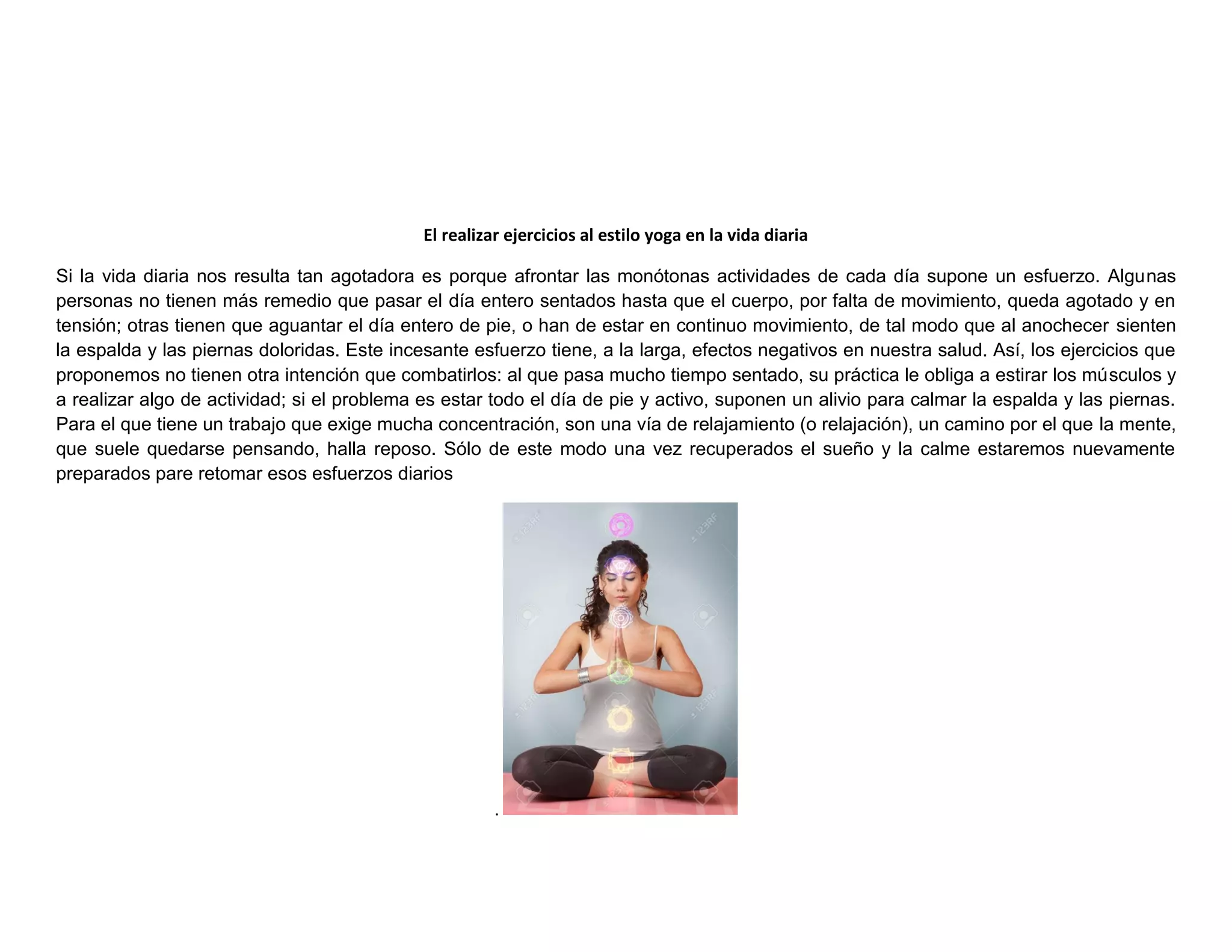 El realizar ejercicios al estilo yoga en la vida diaria
Si la vida diaria nos resulta tan agotadora es porque afrontar las monótonas actividades de cada día supone un esfuerzo. Algunas
personas no tienen más remedio que pasar el día entero sentados hasta que el cuerpo, por falta de movimiento, queda agotado y en
tensión; otras tienen que aguantar el día entero de pie, o han de estar en continuo movimiento, de tal modo que al anochecer sienten
la espalda y las piernas doloridas. Este incesante esfuerzo tiene, a la larga, efectos negativos en nuestra salud. Así, los ejercicios que
proponemos no tienen otra intención que combatirlos: al que pasa mucho tiempo sentado, su práctica le obliga a estirar los músculos y
a realizar algo de actividad; si el problema es estar todo el día de pie y activo, suponen un alivio para calmar la espalda y las piernas.
Para el que tiene un trabajo que exige mucha concentración, son una vía de relajamiento (o relajación), un camino por el que la mente,
que suele quedarse pensando, halla reposo. Sólo de este modo una vez recuperados el sueño y la calme estaremos nuevamente
preparados pare retomar esos esfuerzos diarios
.
 