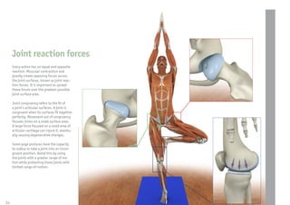 Joint reaction forces
     Every action has an equal and opposite
     reaction. Muscular contraction and
     gravity create opposing forces across
     the joint surfaces, known as joint reac-
     tion forces. It is important to spread
     these forces over the greatest possible
     joint surface area.

     Joint congruency refers to the t of
     a joint’s articular surfaces. A joint is
     congruent when its surfaces t together
     perfectly. Movement out of congruency
     focuses stress on a small surface area.
     A large force focused on a small area of
     articular cartilage can injure it, eventu-
     ally causing degenerative changes.

     Some yoga postures have the capacity
     to sublux or take a joint into an incon-
     gruent position. Avoid this by using
     the joints with a greater range of mo-
     tion while protecting those joints with
     limited range of motion.




24
 