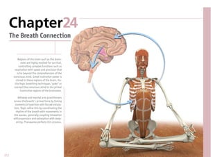Chapter24
      The Breath Connection


           Regions of the brain such as the brain-
              stem are highly evolved for survival,
            controlling complex functions such as
        respiration with speed and precision that
          is far beyond the comprehension of the
       conscious mind. Great instinctive power is
         stored in these regions of the brain. Ha-
        tha Yogic breathing techniques “yoke” or
        connect the conscious mind to the primal
              instinctive regions of the brainstem.

          Athletes and martial arts practitioners
       access the breath’s primal force by timing
        moments of exertion with forced exhala-
       tion. Yogis re ne this by coordinating the
        rhythm of the breath with movements in
       the asanas, generally coupling inhalation
       with expansion and exhalation with deep-
         ening. Pranayama perfects this process.




212
 