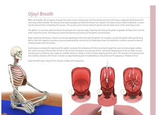 Ujayi Breath
      When we breathe, the air passes through the nasal sinuses and pharynx into the trachea and on to the lungs, oxygenating the blood and
      removing carbon dioxide. The pharynx and nasal passages are lined with blood-rich mucosa. The nasal sinuses create turbulence, increas-
      ing the amount of air contacting the mucosa. This process warms the air before it passes into the lower parts of the respiratory tract.

      The glottis is a muscular aperture below the pharynx and nasal passages. Opening and closing the glottis regulates the ow of air into the
      lower respiratory tract. Normally we control the opening and closing of the glottis unconsciously.

      Yogic breathing techniques involve consciously regulating air ow through the glottis. For example, we seal the glottis when performing
      Nali so that the negative inspiratory pressure generated by contracting the diaphragm draws the abdominal contents upward instead of
      drawing breath into the trachea.

      Consciously narrowing the opening of the glottis increases the turbulence of the air passing through the nasal and pharyngeal cavities.
      This action increases the transfer of heat to the air from the blood-rich mucosal lining, raising the temperature of the air above normal.
      Increasing air turbulence also creates an audible vibration similar to that of a ame leaping up from a re. This process of increasing heat
      and creating vibration with the air is known as Ujayi breathing and is fundamental to the practice of Pranayama or “Breath of Fire.”

      (See Scienti c Keys, Volume II for details on Nali and Pranayama).




                                                        1                                2                            3




214
 