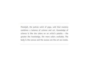 Patanjali, the patron saint of yoga, said that mastery
combines a balance of science and art. Knowledge of
science is like the colors on an artist’s palette – the
greater the knowledge, the more colors available. The
body is the canvas and the asanas are the art we create.
 