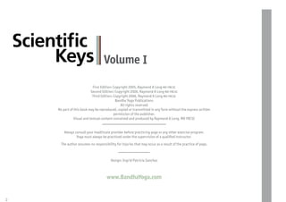 Scientiﬁc
         Keys                           Volume I

                                 First Edition: Copyright 2005, Raymond A Long
                                Second Edition: Copyright 2006, Raymond A Long
                                 Third Edition: Copyright 2006, Raymond A Long
                                                 Bandha Yoga Publications
                                                    All rights reserved
         No part of this book may be reproduced, copied or transmitted in any form without the express written
                                                permission of the publisher.
                    Visual and textual content conceived and produced by Raymond A Long, MD FRCSC


             Always consult your healthcare provider before practicing yoga or any other exercise program.
                     Yoga must always be practiced under the supervision of a quali ed instructor.
           The author assumes no responsibility for injuries that may occur as a result of the practice of yoga.



                                             Design: Ingrid Patricia Sanchez



                                          www.BandhaYoga.com


2
 