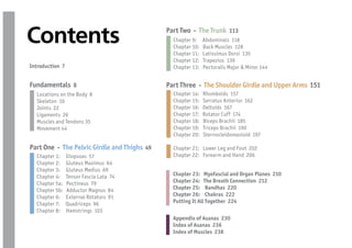 Contents                                     Part Two - The Trunk 113
                                               Chapter 9:
                                               Chapter 10:
                                                             Abdominals 118
                                                             Back Muscles 128
                                               Chapter 11:   Latissimus Dorsi 135
                                               Chapter 12:   Trapezius 139
Introduction 7                                 Chapter 13:   Pectoralis Major & Minor 144


Fundamentals 8                               Part Three - The Shoulder Girdle and Upper Arms 151
  Locations on the Body 8                      Chapter 14:   Rhomboids 157
  Skeleton 10                                  Chapter 15:   Serratus Anterior 162
  Joints 22                                    Chapter 16:   Deltoids 167
  Ligaments 26                                 Chapter 17:   Rotator Cuff 174
  Muscles and Tendons 35                       Chapter 18:   Biceps Brachii 185
  Movement 44                                  Chapter 19:   Triceps Brachii 190
                                               Chapter 20:   Sternocleidomastoid 197

Part One - The Pelvic Girdle and Thighs 49     Chapter 21: Lower Leg and Foot 202
  Chapter 1:     Iliopsoas 57                  Chapter 22: Forearm and Hand 206
  Chapter 2:     Gluteus Maximus 64
  Chapter 3:     Gluteus Medius 69
  Chapter 4:     Tensor Fascia Lata 74         Chapter 23: Myofascial and Organ Planes 210
  Chapter 5a:    Pectineus 79                  Chapter 24: The Breath Connection 212
  Chapter 5b:    Adductor Magnus 84            Chapter 25: Bandhas 220
  Chapter 6:     External Rotators 91          Chapter 26: Chakras 222
  Chapter 7:     Quadriceps 96                 Putting It All Together 224
  Chapter 8:     Hamstrings 103
                                               Appendix of Asanas 230
                                               Index of Asanas 236
                                               Index of Muscles 238
 