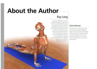 About the Author
                         Ray Long
                 Ray Long MD FRCSC is a board
             certi ed orthopedic surgeon and
              the founder of Bandha Yoga. Ray
                graduated from The University     Chris Macivor
              of Michigan Medical School with
             post-graduate training at Cornell    Chris Macivor is a digital illustrator
                 University, McGill University,   and the visual director of Bandha
                The University of Montreal and    Yoga. Chris is a graduate of Etobicoke
                 Florida Orthopedic Institute.    School of The Arts, Sheridan College
                 He has studied hatha yoga for    and Seneca College. His work has
                    over twenty years, training   spanned many genres from TV and
               extensively with B.K.S. Iyengar     lm to videogames and underwater
                       and other of the world’s   videography.
                         leading yoga masters.
 