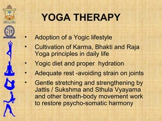 YOGA THERAPY
• Adoption of a Yogic lifestyle
• Cultivation of Karma, Bhakti and Raja
Yoga principles in daily life
• Yogic diet and proper hydration
• Adequate rest -avoiding strain on joints
• Gentle stretching and strengthening by
Jattis / Sukshma and Sthula Vyayama
and other breath-body movement work
to restore psycho-somatic harmony
 