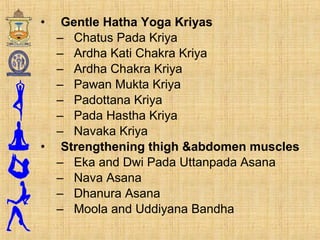 • Gentle Hatha Yoga Kriyas
– Chatus Pada Kriya
– Ardha Kati Chakra Kriya
– Ardha Chakra Kriya
– Pawan Mukta Kriya
– Padottana Kriya
– Pada Hastha Kriya
– Navaka Kriya
• Strengthening thigh &abdomen muscles
– Eka and Dwi Pada Uttanpada Asana
– Nava Asana
– Dhanura Asana
– Moola and Uddiyana Bandha
 