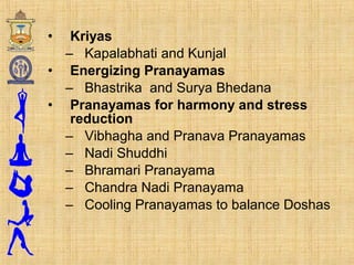 • Kriyas
– Kapalabhati and Kunjal
• Energizing Pranayamas
– Bhastrika and Surya Bhedana
• Pranayamas for harmony and stress
reduction
– Vibhagha and Pranava Pranayamas
– Nadi Shuddhi
– Bhramari Pranayama
– Chandra Nadi Pranayama
– Cooling Pranayamas to balance Doshas
 