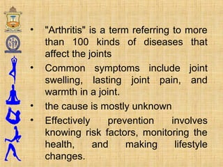 • "Arthritis" is a term referring to more
than 100 kinds of diseases that
affect the joints
• Common symptoms include joint
swelling, lasting joint pain, and
warmth in a joint.
• the cause is mostly unknown
• Effectively prevention involves
knowing risk factors, monitoring the
health, and making lifestyle
changes.
 