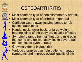 OSTEOARTHRITIS
• Most common type of non-inflammatory arthritis
• Most common type of arthritis in general
• Cartilage wears away leaving bones to rub
against each other
• Hands, neck, lower back, or large weight-
bearing joints of the body are usually affected
• Symptoms range from stiffness and mild pain
that come and go with activities to severe pain
that continues even at rests
• Growing older is biggest risk
• Various therapies can help patients manage
symptoms and improve overall quality of life
 