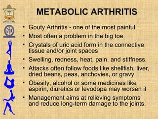 • Gouty Arthritis - one of the most painful.
• Most often a problem in the big toe
• Crystals of uric acid form in the connective
tissue and/or joint spaces
• Swelling, redness, heat, pain, and stiffness.
• Attacks often follow foods like shellfish, liver,
dried beans, peas, anchovies, or gravy
• Obesity, alcohol or some medicines like
aspirin, diuretics or levodopa may worsen it
• Management aims at relieving symptoms
and reduce long-term damage to the joints.
METABOLIC ARTHRITIS
 