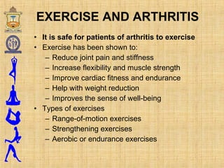 • It is safe for patients of arthritis to exercise
• Exercise has been shown to:
– Reduce joint pain and stiffness
– Increase flexibility and muscle strength
– Improve cardiac fitness and endurance
– Help with weight reduction
– Improves the sense of well-being
• Types of exercises
– Range-of-motion exercises
– Strengthening exercises
– Aerobic or endurance exercises
EXERCISE AND ARTHRITIS
 