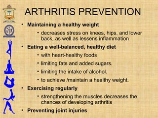 ARTHRITIS PREVENTION
• Maintaining a healthy weight
• decreases stress on knees, hips, and lower
back, as well as lessens inflammation
• Eating a well-balanced, healthy diet
• with heart-healthy foods
• limiting fats and added sugars.
• limiting the intake of alcohol.
• to achieve /maintain a healthy weight.
• Exercising regularly
• strengthening the muscles decreases the
chances of developing arthritis
• Preventing joint injuries
 