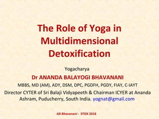 The Role of Yoga in
Multidimensional
Detoxification
Yogacharya
Dr ANANDA BALAYOGI BHAVANANI
MBBS, MD (AM), ADY, DSM, DPC, PGDFH, PGDY, FIAY, C-IAYT
Director CYTER of Sri Balaji Vidyapeeth & Chairman ICYER at Ananda
Ashram, Puducherry, South India. yognat@gmail.com
AB Bhavanani - STOX 2018
 