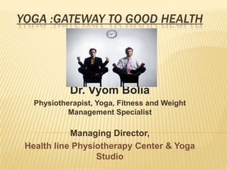 YOGA :GATEWAY TO GOOD HEALTH Dr. Vyom Bolia Physiotherapist, Yoga, Fitness and Weight Management Specialist  Managing Director,  Health line Physiotherapy Center & Yoga Studio 
