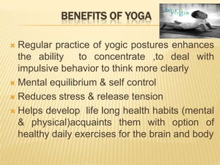 Benefits of yogaRegular practice of yogic postures enhances the ability  to concentrate ,to deal with impulsive behavior to think more clearlyMental equilibrium & self controlReduces stress & release tension Helps develop  life long health habits (mental & physical)acquaints them with option of healthy daily exercises for the brain and body