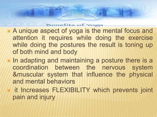 A unique aspect of yoga is the mental focus and attention it requires while doing the exercise while doing the postures the result is toning up of both mind and bodyIn adapting and maintaining a posture there is a coordination between the nervous system &muscular system that influence the physical and mental behaviors it Increases FLEXIBILITY which prevents joint pain and injury