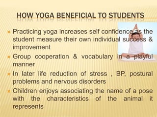      How yoga beneficial to studentsPracticing yoga increases self confidence as the student measure their own individual success & improvementGroup cooperation & vocabulary in a playful mannerIn later life reduction of stress , BP, postural problems and nervous disordersChildren enjoys associating the name of a pose with the characteristics of the animal it represents