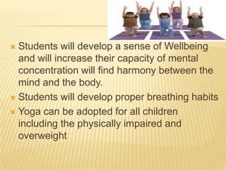 Students will develop a sense of Wellbeing and will increase their capacity of mental concentration will find harmony between the mind and the body.Students will develop proper breathing habitsYoga can be adopted for all children including the physically impaired and overweight 