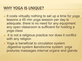 Why YOGA is unique?It costs virtually nothing to set up a time for yoga lessons a 45 min yoga session per day is adequate. there is no need for any equipment any open classroom is sufficient for holding a yoga class it is not a religious practice nor does it conflict with any religionYoga is beneficial to circulation system ,digestive system &endocrine system  yoga postures massages internal organs and glands