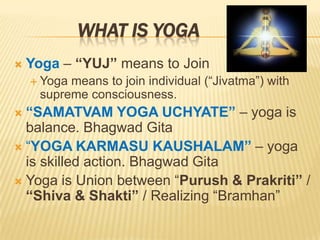 What is YogaYoga– “YUJ” means to JoinYoga means to join individual (“Jivatma”) with supreme consciousness.“SAMATVAM YOGA UCHYATE” – yoga is balance. Bhagwad Gita“YOGA KARMASU KAUSHALAM” – yoga is skilled action. Bhagwad GitaYoga is Union between “Purush & Prakriti” / “Shiva & Shakti” / Realizing “Bramhan”
