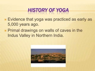 History of YogaEvidence that yoga was practiced as early as 5,000 years ago.Primal drawings on walls of caves in the Indus Valley in Northern India.
